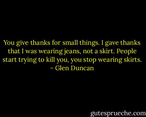 You give thanks for small things. I gave thanks that I was wearing jeans, not a skirt. People start trying to kill you, you stop wearing skirts. - Glen Duncan