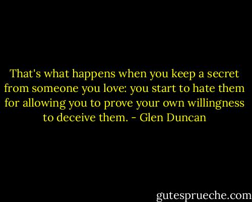 That's what happens when you keep a secret from someone you love: you start to hate them for allowing you to prove your own willingness to deceive them. - Glen Duncan