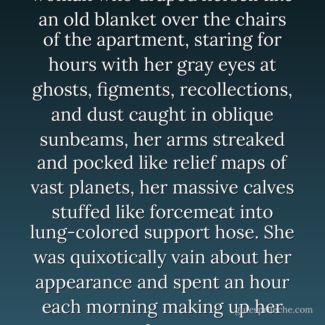 She was a large, boneless woman who draped herself like an old blanket over the chairs of the apartment, staring for hours with her gray eyes at ghosts, figments, recollections, and dust caught in oblique sunbeams, her arms streaked and pocked like relief maps of vast planets, her massive calves stuffed like forcemeat into lung-colored support hose. She was quixotically vain about her appearance and spent an hour each morning making up her face. - Michael Chabon