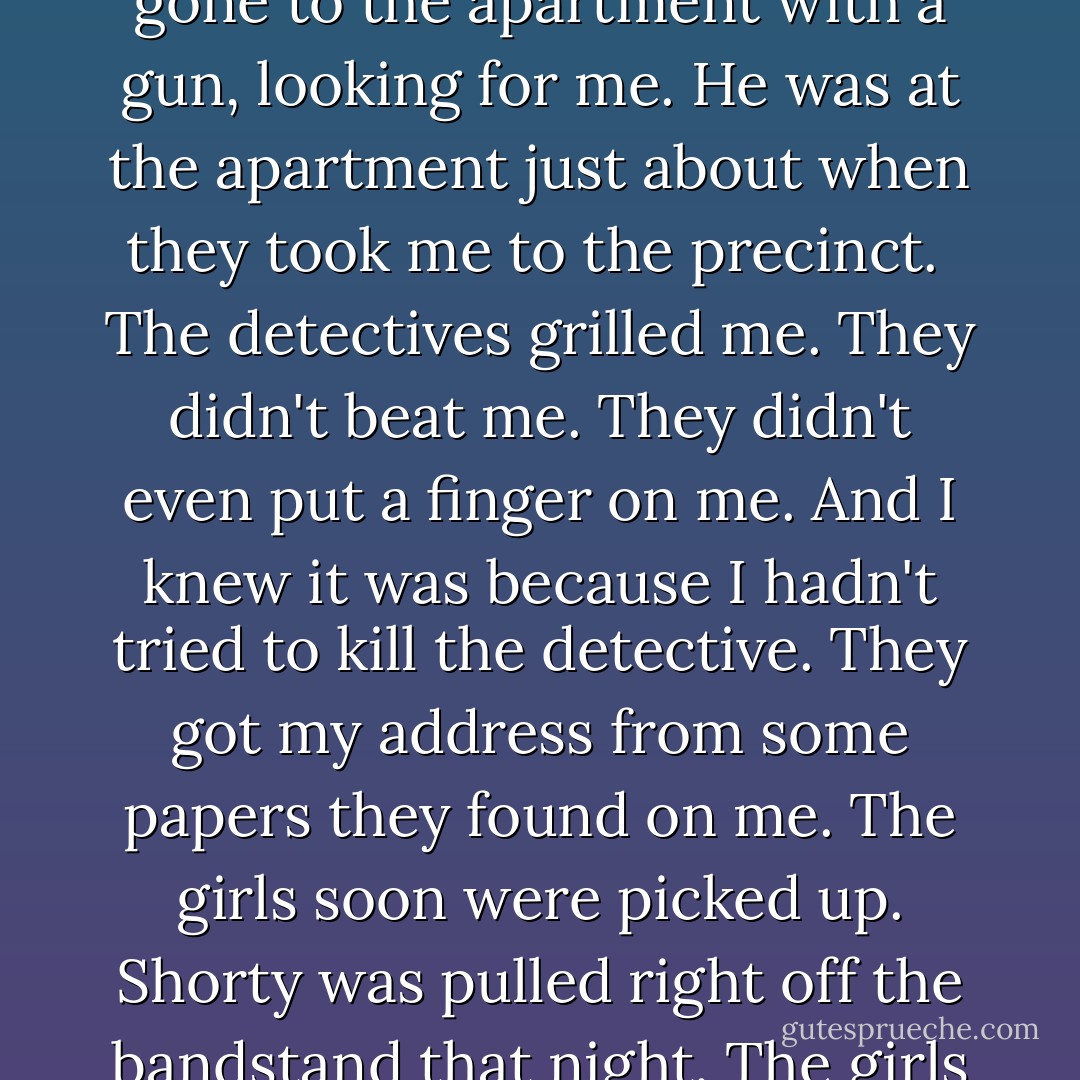 Then, holding my gun in his hand, he signaled. And out from where they had been concealed walked two other detectives. They'd had me covered. One false move, I'd have been dead.<br /><br />I was going to have a long time in prison to think about that.<br /><br />If I hadn't been arrested right when I was, I could have been dead another way. Sophia's husband's friend had told her husband about me. And the husband had arrived that morning, and had gone to the apartment with a gun, looking for me. He was at the apartment just about when they took me to the precinct.<br /><br />The detectives grilled me. They didn't beat me. They didn't even put a finger on me. And I knew it was because I hadn't tried to kill the detective. They got my address from some papers they found on me. The girls soon were picked up. Shorty was pulled right off the bandstand that night. The girls also had implicated Rudy. To this day, I have always marveled at how Rudy, somehow, got the word, and I know he must have caught the first thing smoking out of Boston, and he got away. They never got him.<br /><br />I have thought a thousand times, I guess, about how I so narrowly escaped death twice that day. That's why I believe that everything is written. - Malcolm X