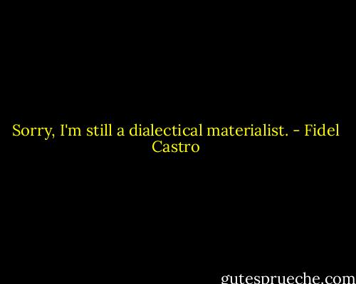 Sorry, I'm still a dialectical materialist. - Fidel Castro