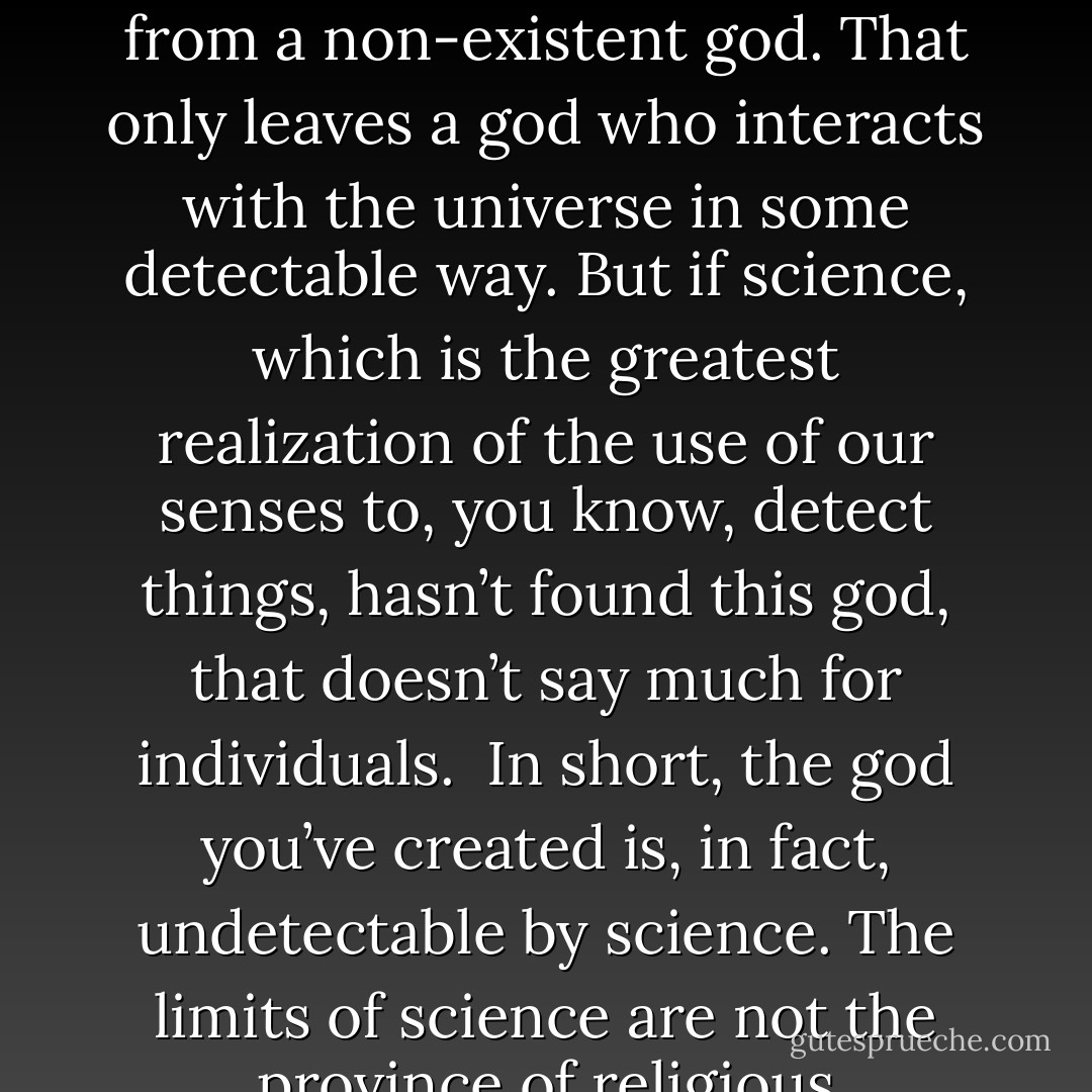 Either god exists or it doesn’t exist. If a god does exist, it either interacts with the universe in some detectable way or it doesn’t. If it doesn’t, that god is indistinguishable from a non-existent god. That only leaves a god who interacts with the universe in some detectable way. But if science, which is the greatest realization of the use of our senses to, you know, detect things, hasn’t found this god, that doesn’t say much for individuals.<br /><br />In short, the god you’ve created is, in fact, undetectable by science. The limits of science are not the province of religious knowledge. Where science is ignorant, so is religion. The only difference is that religion lacks the integrity of science. - Matt Dillahunty