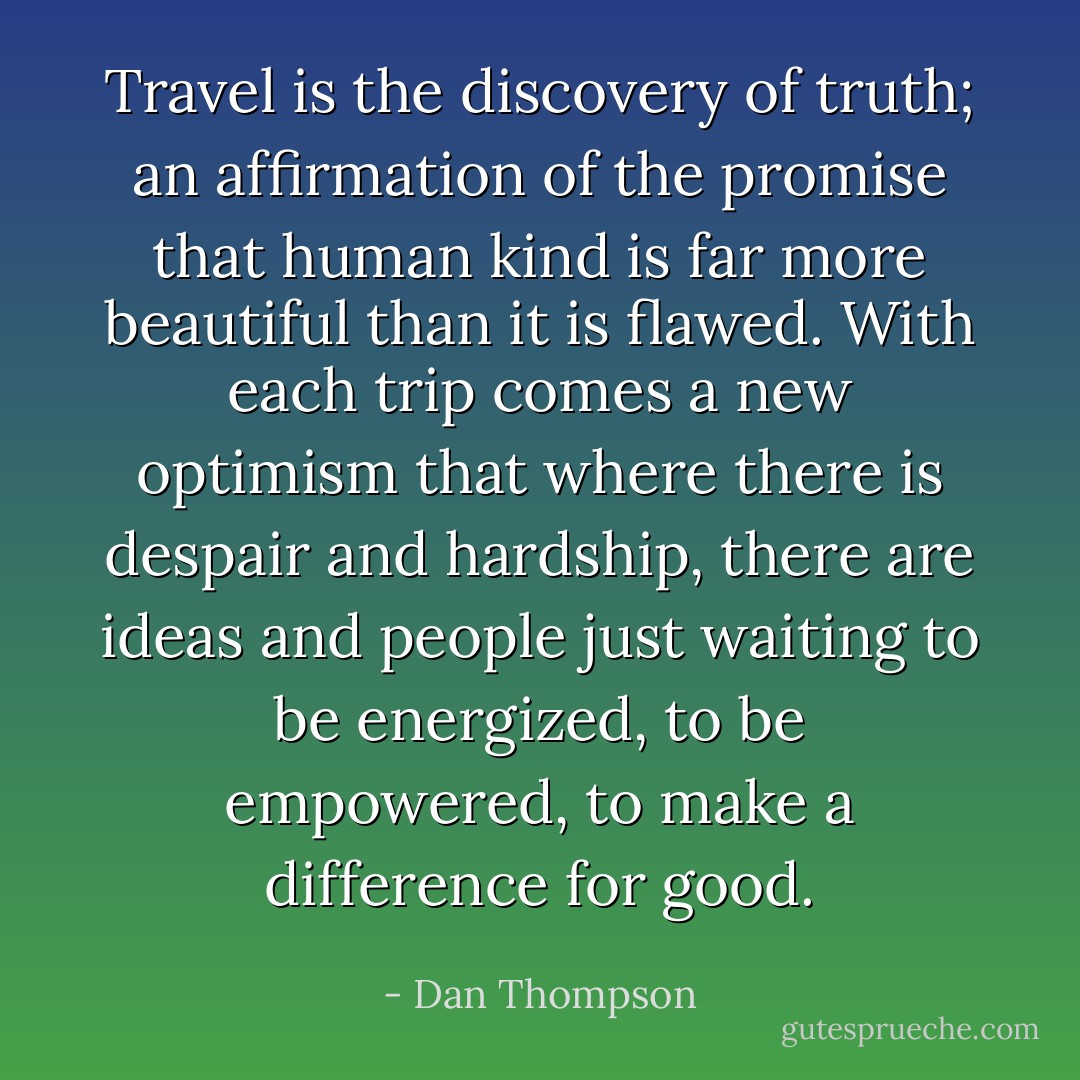 Travel is the discovery of truth; an affirmation of the promise that human kind is far more beautiful than it is flawed. With each trip comes a new optimism that where there is despair and hardship, there are ideas and people just waiting to be energized, to be empowered, to make a difference for good. - Dan Thompson