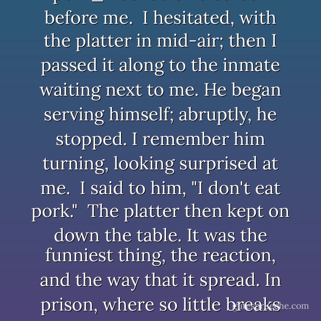 When the meat platter was passed to me, I didn't even know what the meat was; usually, you couldn't tell, anyway-but it was suddenly as though _don't eat any more pork_ flashed on a screen before me.<br /><br />I hesitated, with the platter in mid-air; then I passed it along to the inmate waiting next to me. He began serving himself; abruptly, he stopped. I remember him turning, looking surprised at me.<br /><br />I said to him, "I don't eat pork."<br /><br />The platter then kept on down the table.<br />It was the funniest thing, the reaction, and the way that it spread. In prison, where so little breaks the monotonous routine, the smallest thing causes a commotion of talk. It was being mentioned all over the cell block by night that Satan didn't eat pork. - Malcolm X