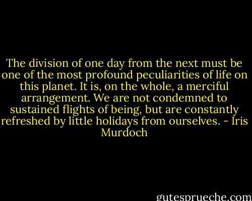 The division of one day from the next must be one of the most profound peculiarities of life on this planet. It is, on the whole, a merciful arrangement. We are not condemned to sustained flights of being, but are constantly refreshed by little holidays from ourselves. - Iris Murdoch