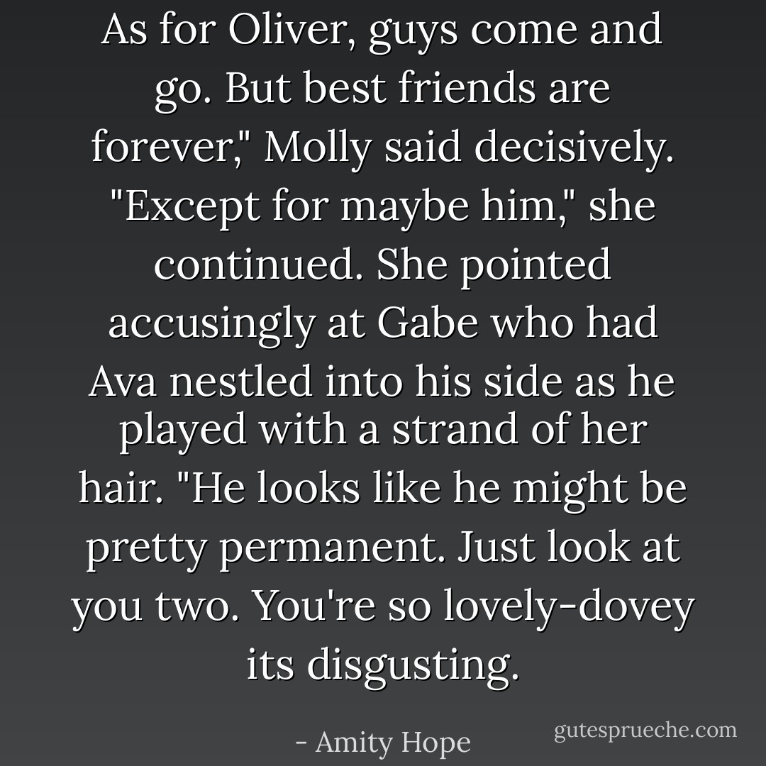 As for Oliver, guys come and go. But best friends are forever," Molly said decisively. "Except for maybe him," she continued. She pointed accusingly at Gabe who had Ava nestled into his side as he played with a strand of her hair. "He looks like he might be pretty permanent. Just look at you two. You're so lovely-dovey its disgusting. - Amity Hope