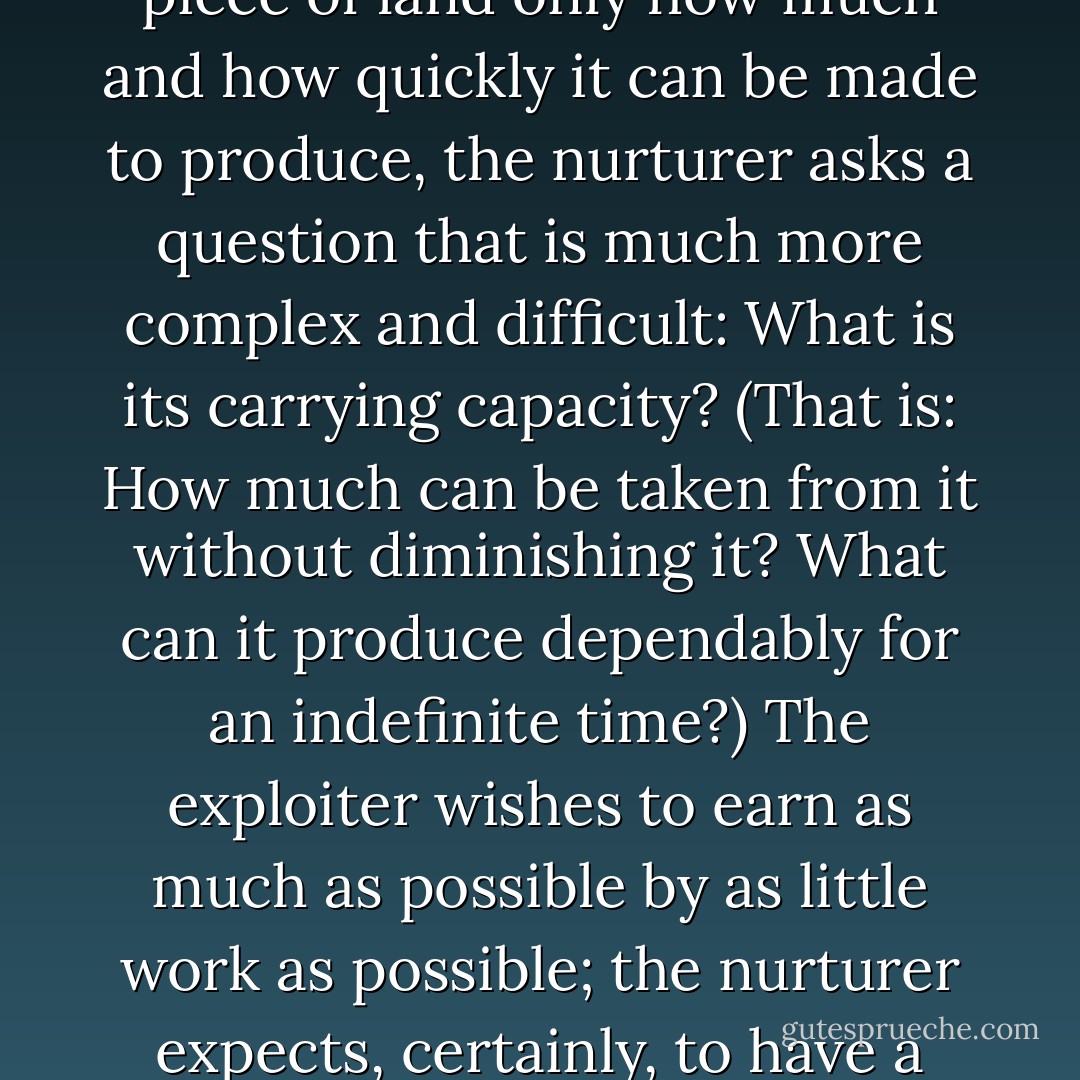 Let me outline briefly as I can what seem to me the characteristics of these opposite kinds of mind. I conceive a strip-miner to be a model exploiter, and as a model nurturer I take the old-fashioned idea or ideal of a farmer. The exploiter is a specialist, an expert; the nurturer is not. The standard of the exploiter is efficiency; the standard of the nurturer is care. The exploiter's goal is money, profit; the nurturer's goal is health -- his land's health, his own, his family's, his community's, his country's. Whereas the exploiter asks of a piece of land only how much and how quickly it can be made to produce, the nurturer asks a question that is much more complex and difficult: What is its carrying capacity? (That is: How much can be taken from it without diminishing it? What can it produce dependably for an indefinite time?) The exploiter wishes to earn as much as possible by as little work as possible; the nurturer expects, certainly, to have a decent living from his work, but his characteristic wish is to work as well as possible. The competence of the exploiter is in organization; that of the nurturer is in order -- a human order, that is, that accommodates itself both to other order and to mystery. The exploiter typically serves an institution or organization; the nurturer serves land, household, community, place. The exploiter thinks in terms of numbers, quantities, "hard facts"; the nurturer in terms of character, condition, quality, kind. - Wendell Berry