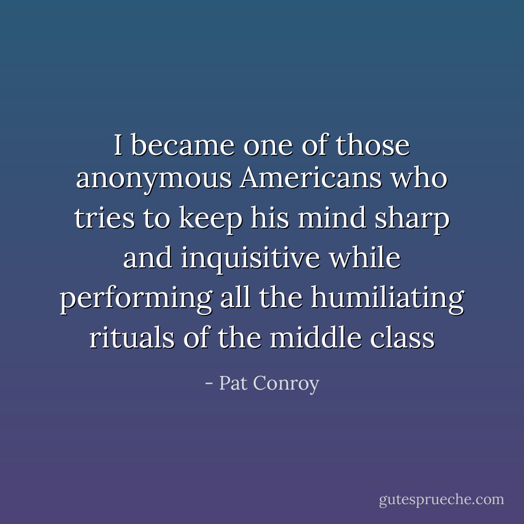 I became one of those anonymous Americans who tries to keep his mind sharp and inquisitive while performing all the humiliating rituals of the middle class - Pat Conroy