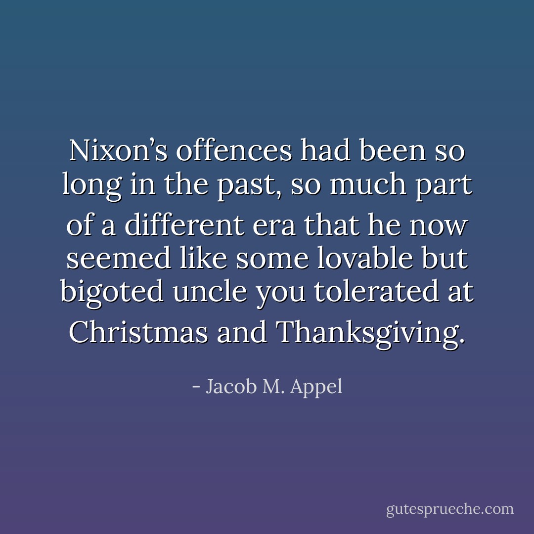 Nixon’s offences had been so long in the past, so much part of a different era that he now seemed like some lovable but bigoted uncle you tolerated at Christmas and Thanksgiving. - Jacob M. Appel