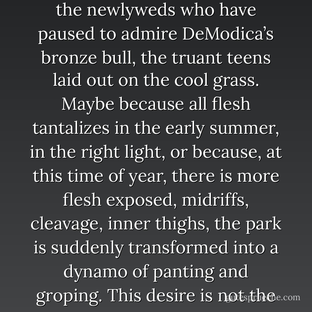 Battery Park resonates with lust as the sun approaches its zenith. A primal impulse takes hold of the young couples strolling the gravel walkways, the newlyweds who have paused to admire DeModica’s bronze bull, the truant teens laid out on the cool grass. Maybe because all flesh tantalizes in the early summer, in the right light, or because, at this time of year, there is more flesh exposed, midriffs, cleavage, inner thighs, the park is suddenly transformed into a dynamo of panting and groping. This desire is not the tender affection of evening, the wistful intimacy of the twilight’s last gleam. It is raw, concupiscent hunger. - Jacob M. Appel