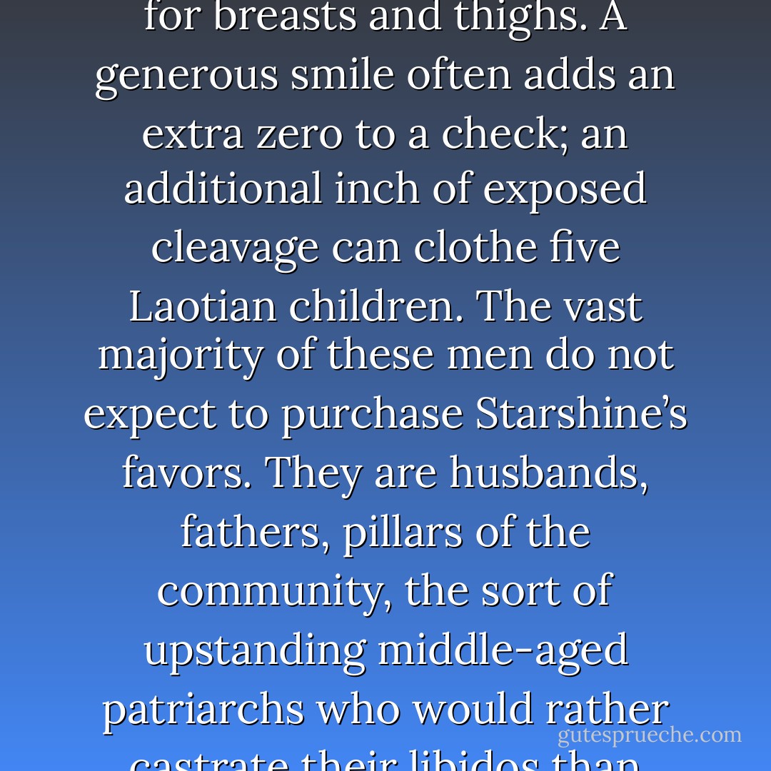 Starshine’s greatest challenge is deciding whether a woman is too young to soothe or too old to shame. Handling the men is much easier. They may feign interest in figures and photos, but their underlying interest is for breasts and thighs. A generous smile often adds an extra zero to a check; an additional inch of exposed cleavage can clothe five Laotian children. The vast majority of these men do not expect to purchase Starshine’s favors. They are husbands, fathers, pillars of the community, the sort of upstanding middle-aged patriarchs who would rather castrate their libidos than compromise their reputations, and even if their three-digit donations could earn them a quickie with the canvasser, they would deny themselves the pleasure. - Jacob M. Appel