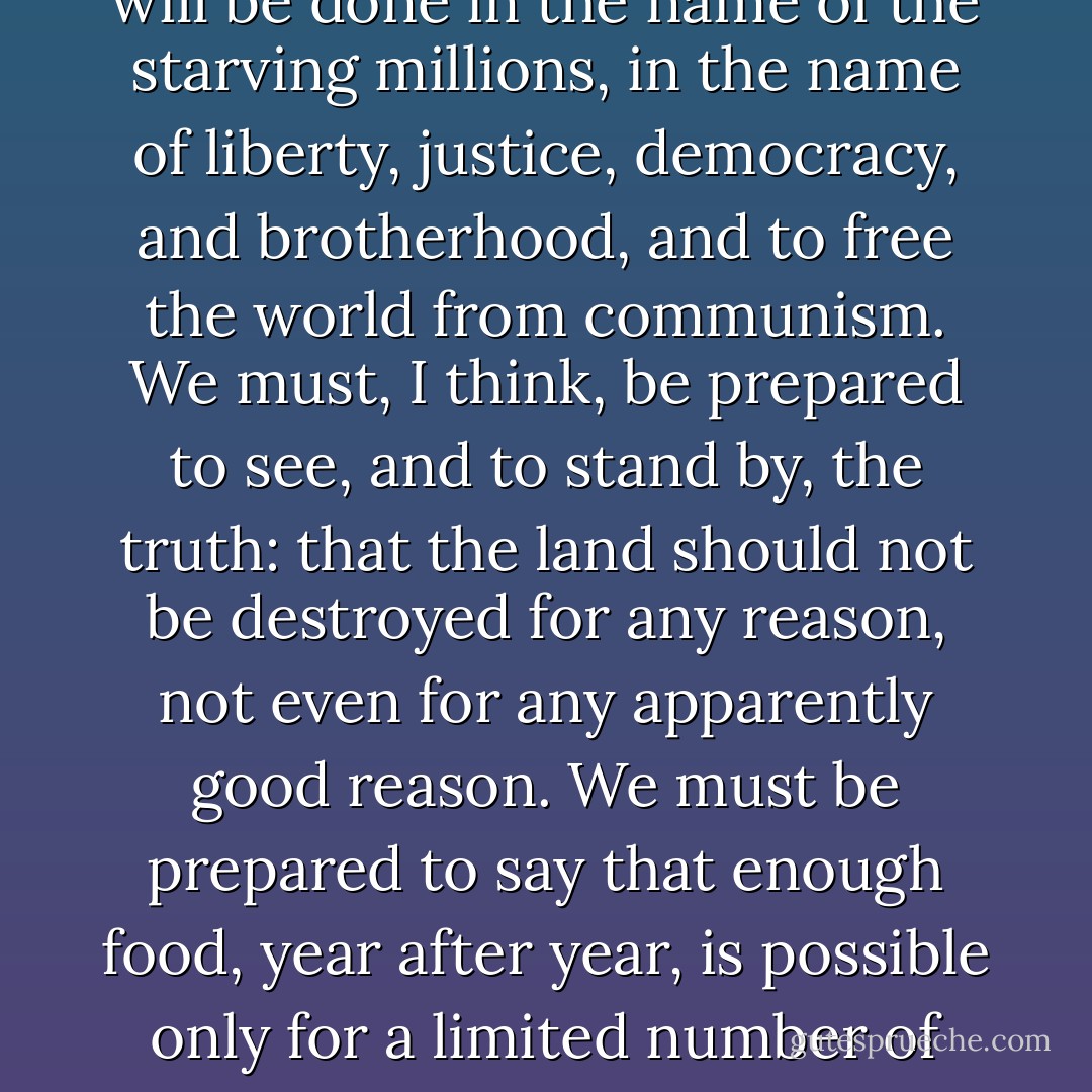 If [the loss of fertility of the soil and the loss of soil as a renewable resource] does happen, we are familiar enough with the nature of American salesmanship to know that it will be done in the name of the starving millions, in the name of liberty, justice, democracy, and brotherhood, and to free the world from communism. We must, I think, be prepared to see, and to stand by, the truth: that the land should not be destroyed for any reason, not even for any apparently good reason. We must be prepared to say that enough food, year after year, is possible only for a limited number of peaople, and that this possibility can be preserved only by the steadfast, knowledgeable care of those people. - Wendell Berry