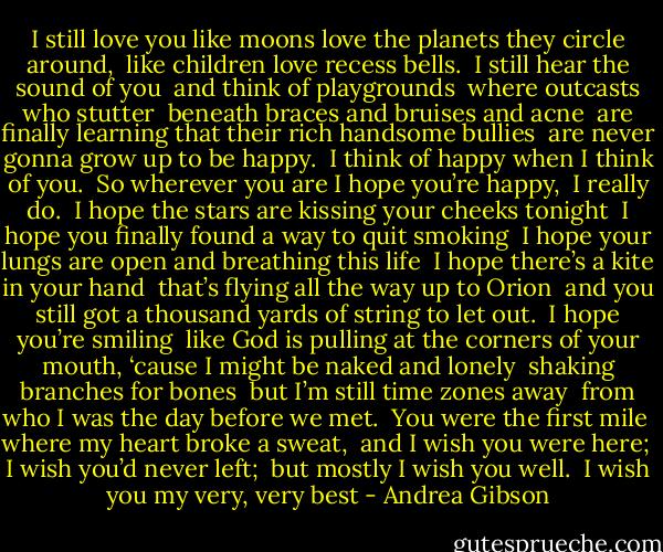 I still love you like moons love the planets they circle around,<br /> like children love recess bells.<br /> I still hear the sound of you<br /> and think of playgrounds<br /> where outcasts who stutter<br /> beneath braces and bruises and acne<br /> are finally learning that their rich handsome bullies<br /> are never gonna grow up to be happy.<br /> I think of happy when I think of you.<br /> So wherever you are I hope you’re happy,<br /> I really do.<br /> I hope the stars are kissing your cheeks tonight<br /> I hope you finally found a way to quit smoking<br /> I hope your lungs are open and breathing this life<br /> I hope there’s a kite in your hand<br /> that’s flying all the way up to Orion<br /> and you still got a thousand yards of string to let out.<br /> I hope you’re smiling<br /> like God is pulling at the corners of your mouth,<br />‘cause I might be naked and lonely<br /> shaking branches for bones<br /> but I’m still time zones away<br /> from who I was the day before we met.<br /> You were the first mile<br /> where my heart broke a sweat,<br /> and I wish you were here;<br /> I wish you’d never left;<br /> but mostly I wish you well.<br /> I wish you my very, very best - Andrea Gibson
