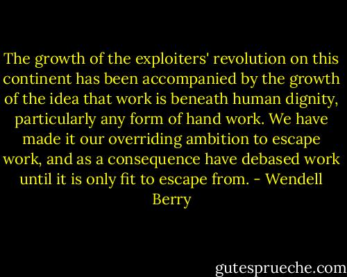 The growth of the exploiters' revolution on this continent has been accompanied by the growth of the idea that work is beneath human dignity, particularly any form of hand work. We have made it our overriding ambition to escape work, and as a consequence have debased work until it is only fit to escape from. - Wendell Berry