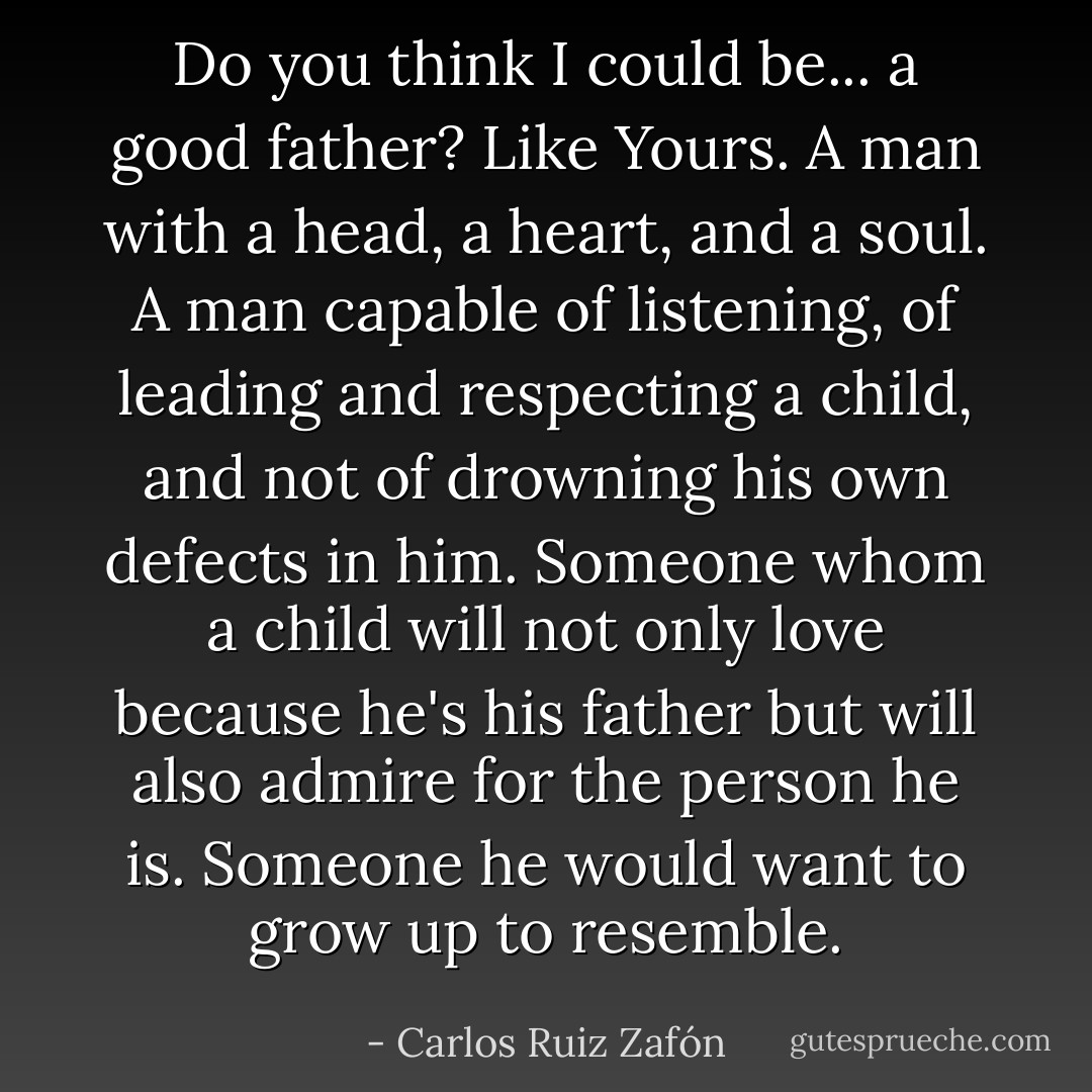 Do you think I could be... a good father? Like Yours. A man with a head, a heart, and a soul. A man capable of listening, of leading and respecting a child, and not of drowning his own defects in him. Someone whom a child will not only love because he's his father but will also admire for the person he is. Someone he would want to grow up to resemble. - Carlos Ruiz Zafón