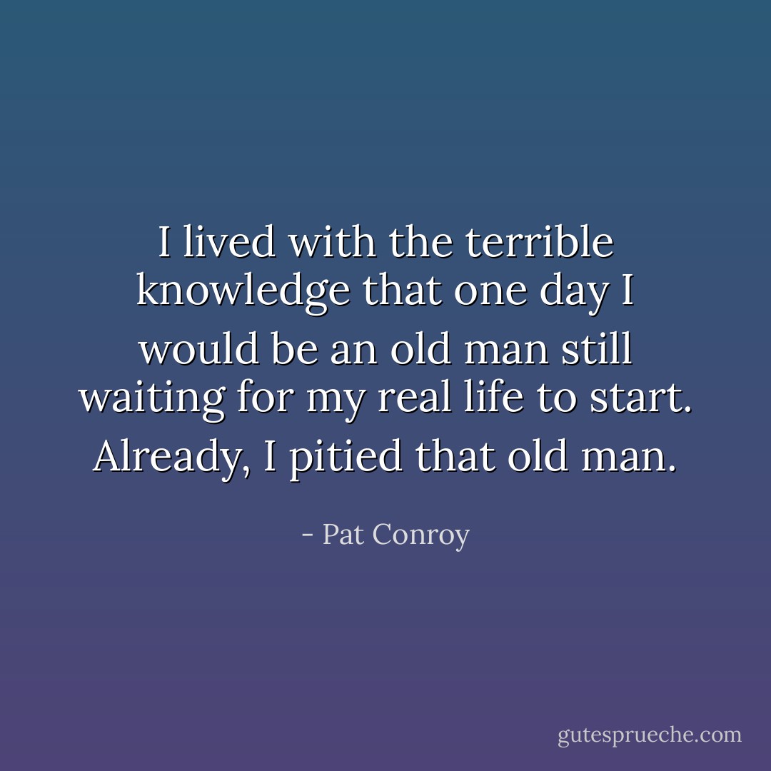 I lived with the terrible knowledge that one day I would be an old man still waiting for my real life to start. Already, I pitied that old man. - Pat Conroy