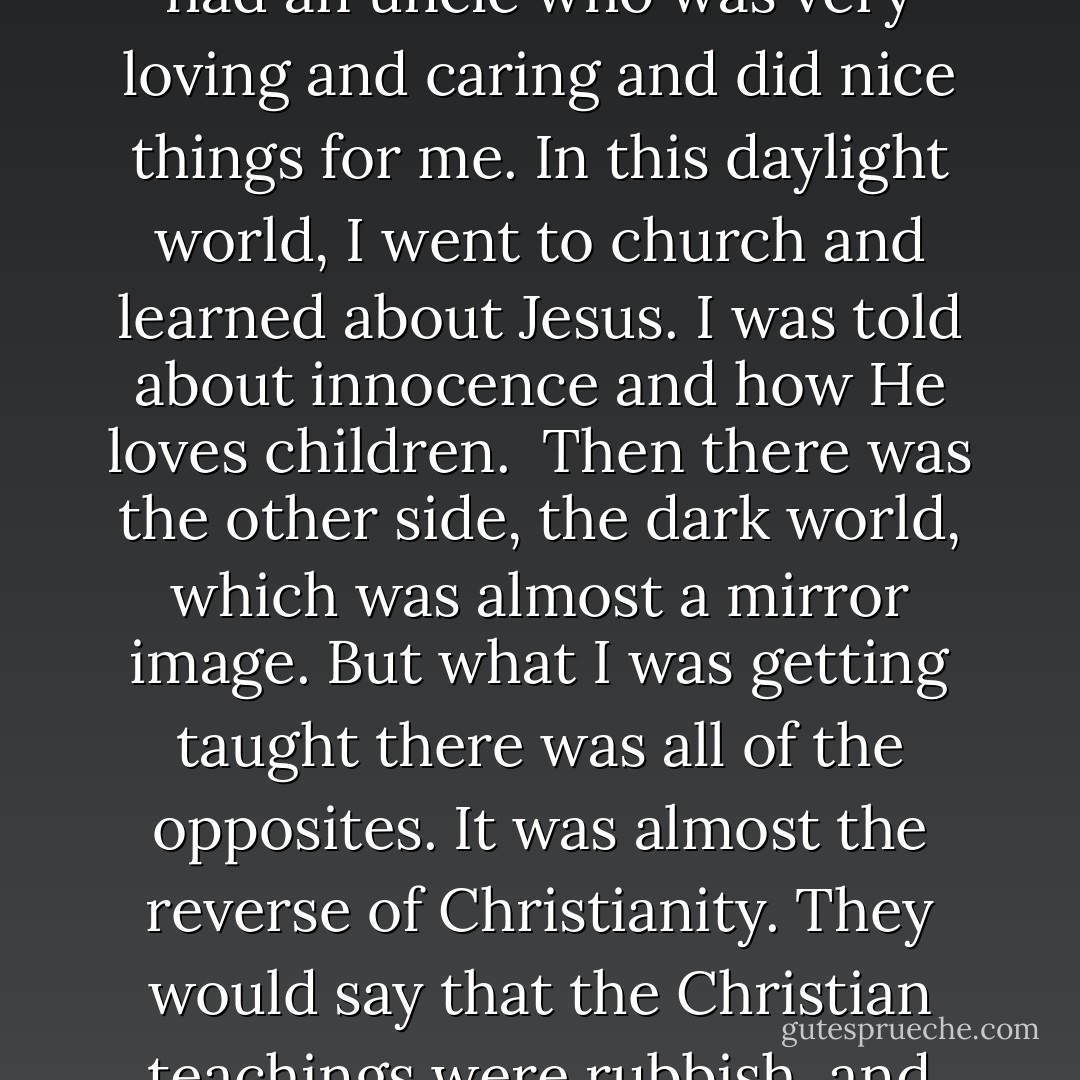 It felt like I was living in two worlds. There was one world which was a daylight world and another dark world (though I'm not saying that everything bad happened in darkness because it didn't). In the daylight world, life had a veneer of normality - my mum was a bit violent, my dad was a bit distant, my big brother was in hospital somewhere, my little brother was always with Mum, and I had an uncle who was very loving and caring and did nice things for me. In this daylight world, I went to church and learned about Jesus. I was told about innocence and how He loves children. <br />Then there was the other side, the dark world, which was almost a mirror image. But what I was getting taught there was all of the opposites.<br />It was almost the reverse of Christianity. They would say that the Christian teachings were rubbish, and everything in the Kirk was right. they would sing a hymn - not like 'All Things Bright and Beautiful' but something about being strong. The hymns were quite Germanic, with harsh, aggressive chanting. They were always about power and strength and right. When they were singing I would be standing or sitting with whoever had taken me. - Laurie Matthew
