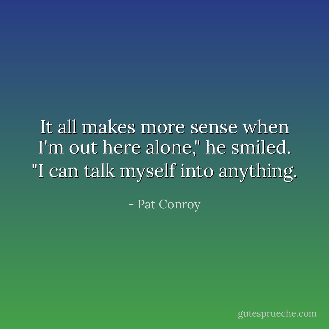 It all makes more sense when I'm out here alone," he smiled. "I can talk myself into anything. - Pat Conroy