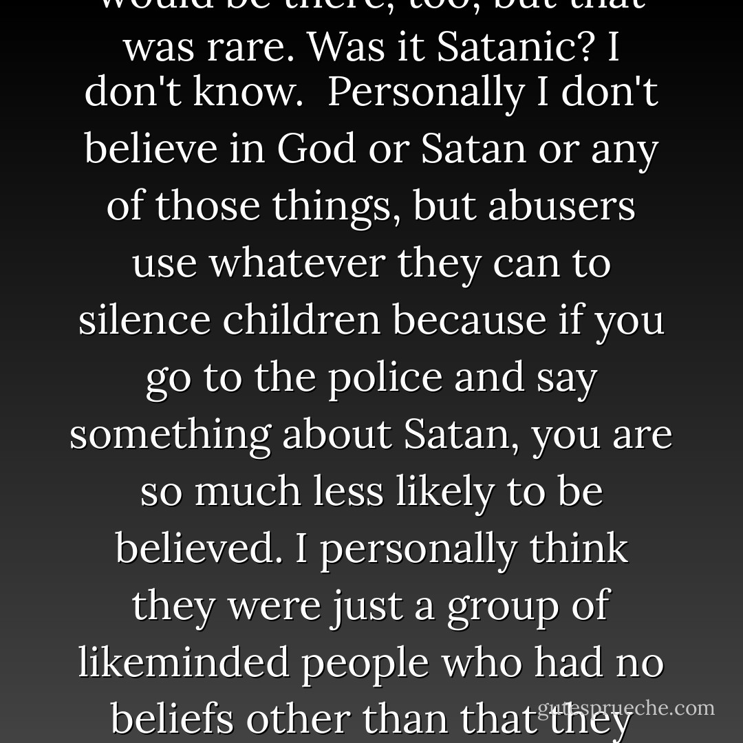 There was nothing you could be sure about, it was all lies, and it was all done to mess with minds because the control and the power trip was so important to them, as well as it being necessary in terms of screwing up anything you might remember from an evidential perspective.<br />They would also build up your hopes, in terms of any tiny thing you did like or were less scared of, so I'd be told that it would be a nice night because Uncle Andrew would be coming, but then it wouldn't be him. There would be someone else There would be someone else who I was told was my Uncle Andrew as he was raping me. Sometimes, this other person would have a mask on but I would know that it wasn't really him. They would be the wrong height or the wrong weight or, sometimes, even obviously a woman. There were occasions when I would be told to call the person Uncle Andrew and then when I did, they would ask me why I was doing that. Sometimes he would be there, too, but that was rare.<br />Was it Satanic? I don't know. <br />Personally I don't believe in God or Satan or any of those things, but abusers use whatever they can to silence children because if you go to the police and say something about Satan, you are so much less likely to be believed. I personally think they were just a group of likeminded people who had no beliefs other than that they wanted to get satisfaction out of abusing children and it's as simple and horrible as that. <br />My uncle certainly doesn't have any satanic beliefs — he just thinks that he loves children and is allowed to get sexual satisfaction from them. Why is there sex involved if it is just about Satan? Why does it always come down to them getting off? No matter what they do that's all it is, whether masturbation or penetration or humiliation, that's what it's about. I encountered people who just liked to humiliate — they wouldn't allow you to go to the bathroom, you would be given drink after drink, fizzy drinks, whatever, so you ended up absolutely desperate and that's where they got off — that's when they started to masturbate themselves, as you stood there peeing yourself. That was just awful, so humiliating. Where is God or Satan in that?<br />(her Uncle was convicted for abusing her and jailed) - Laurie Matthew
