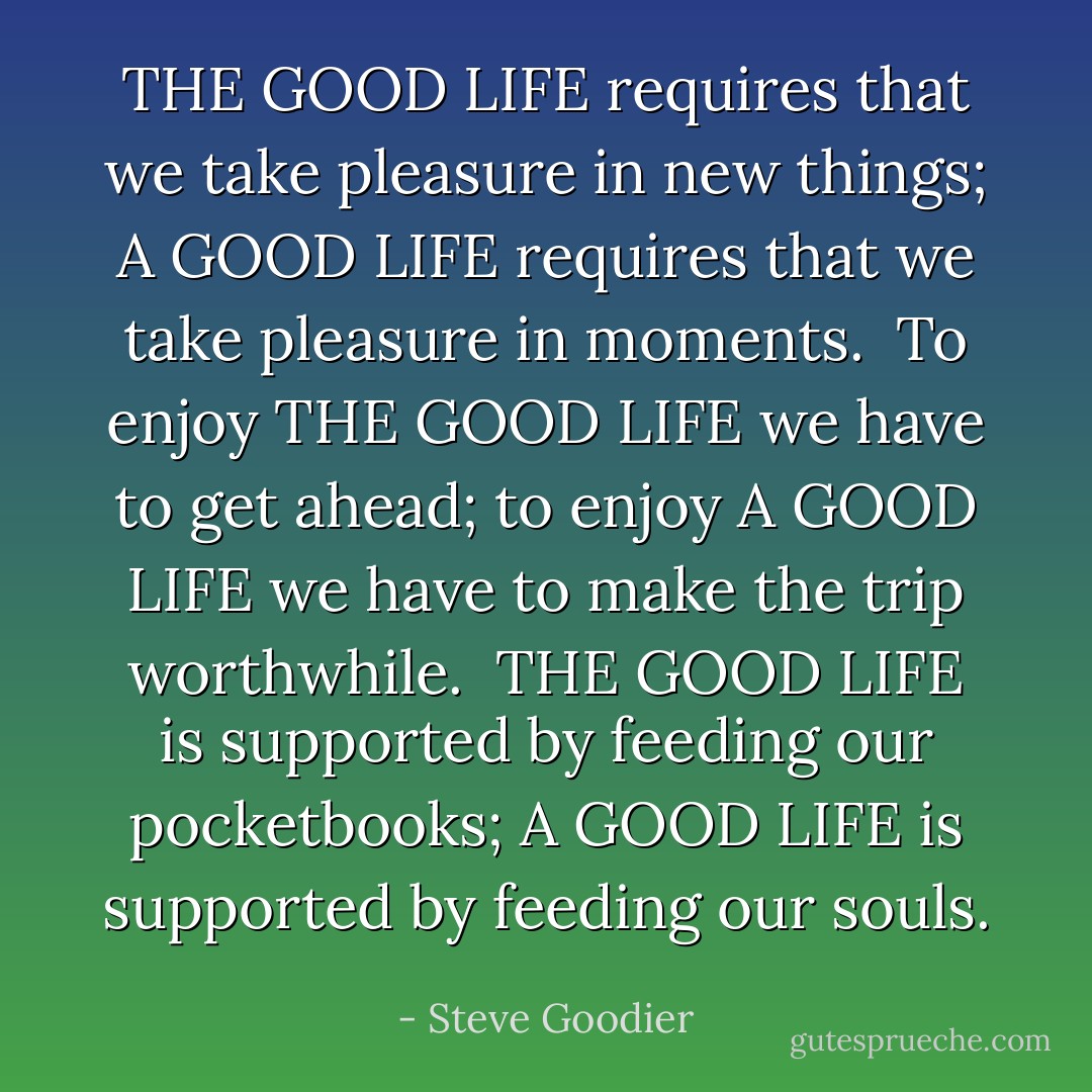 THE GOOD LIFE requires that we take pleasure in new things; A GOOD LIFE requires that we take pleasure in moments.<br /><br />To enjoy THE GOOD LIFE we have to get ahead; to enjoy A GOOD LIFE we have to make the trip worthwhile.<br /><br />THE GOOD LIFE is supported by feeding our pocketbooks; A GOOD LIFE is supported by feeding our souls. - Steve Goodier
