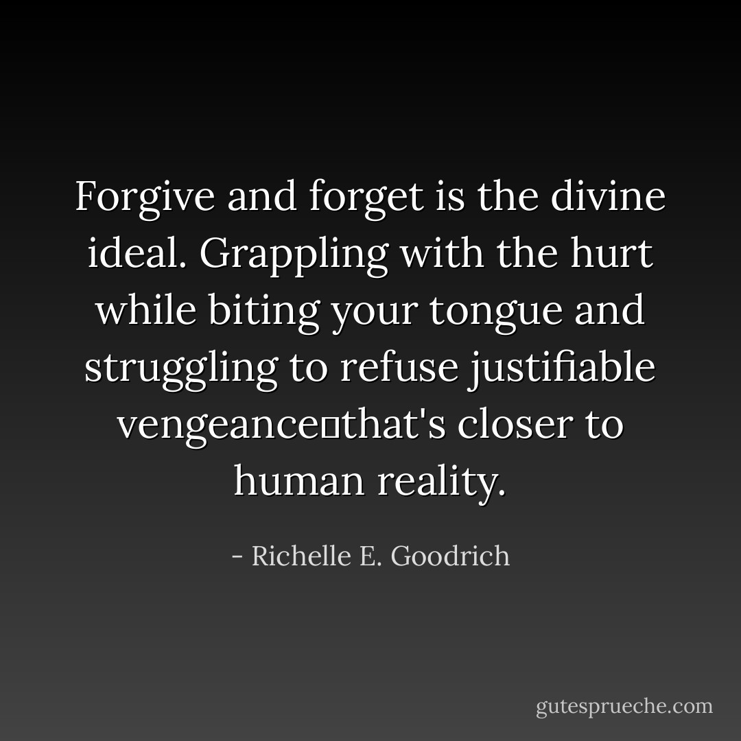 Forgive and forget is the divine ideal. Grappling with the hurt while biting your tongue and struggling to refuse justifiable vengeance―that's closer to human reality. - Richelle E. Goodrich