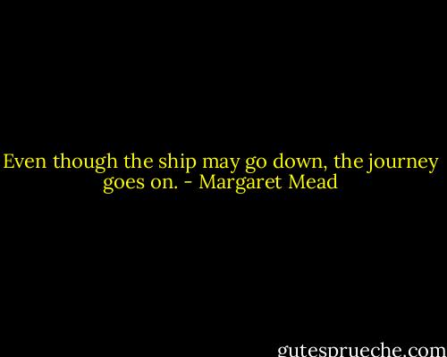 Even though the ship may go down, the journey goes on. - Margaret Mead