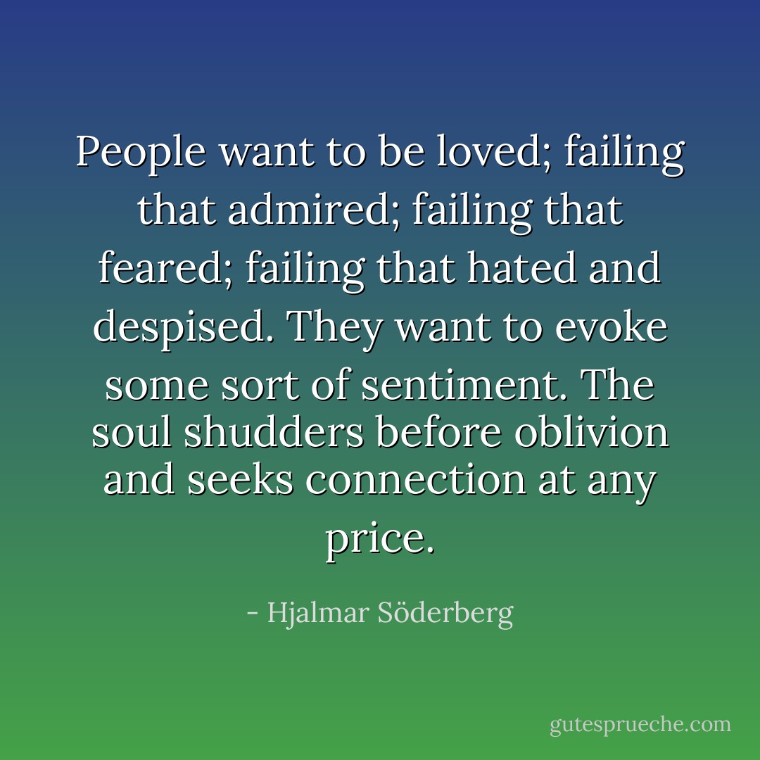 People want to be loved; failing that admired; failing that feared; failing that hated and despised. They want to evoke some sort of sentiment. The soul shudders before oblivion and seeks connection at any price. - Hjalmar Söderberg