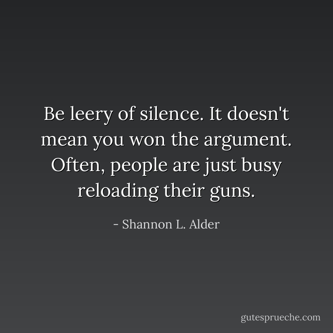Be leery of silence. It doesn't mean you won the argument. Often, people are just busy reloading their guns. - Shannon L. Alder