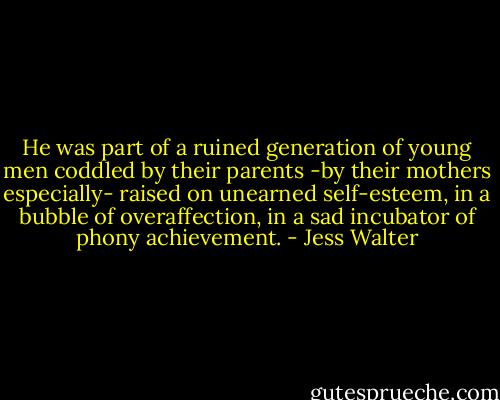 He was part of a ruined generation of young men coddled by their parents -by their mothers especially- raised on unearned self-esteem, in a bubble of overaffection, in a sad incubator of phony achievement. - Jess Walter