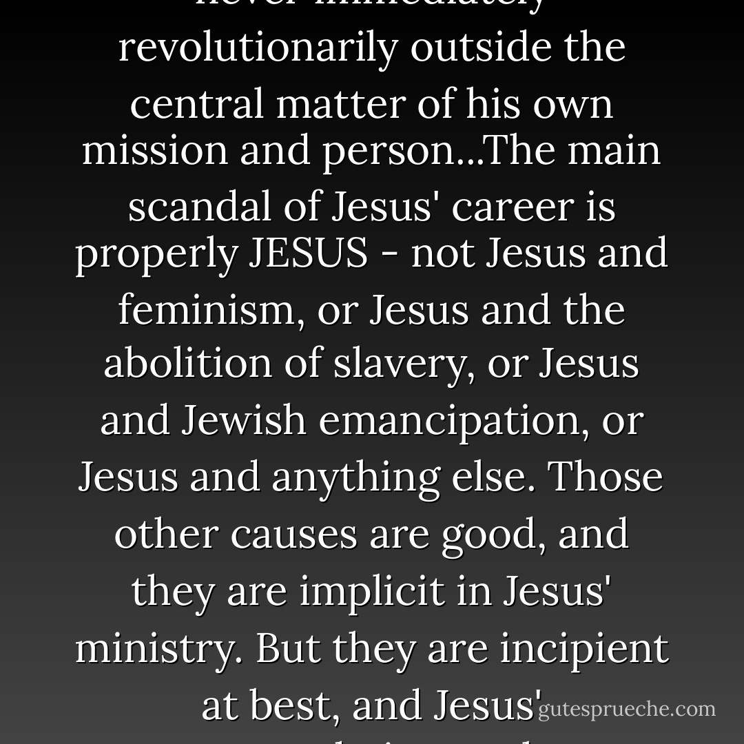 Jesus treats patriarchy the way he treats much else of the law and custom of his time: ambiguously, suggestively, and sometimes subversively, but never immediately revolutionarily outside the central matter of his own mission and person...The main scandal of Jesus' career is properly JESUS - not Jesus and feminism, or Jesus and the abolition of slavery, or Jesus and Jewish emancipation, or Jesus and anything else. Those other causes are good, and they are implicit in Jesus' ministry. But they are incipient at best, and Jesus' accommodation to these various social distinctions needs to be acknowledged and then accounted for in one's paradigm regarding gender. - John G. Stackhouse Jr.