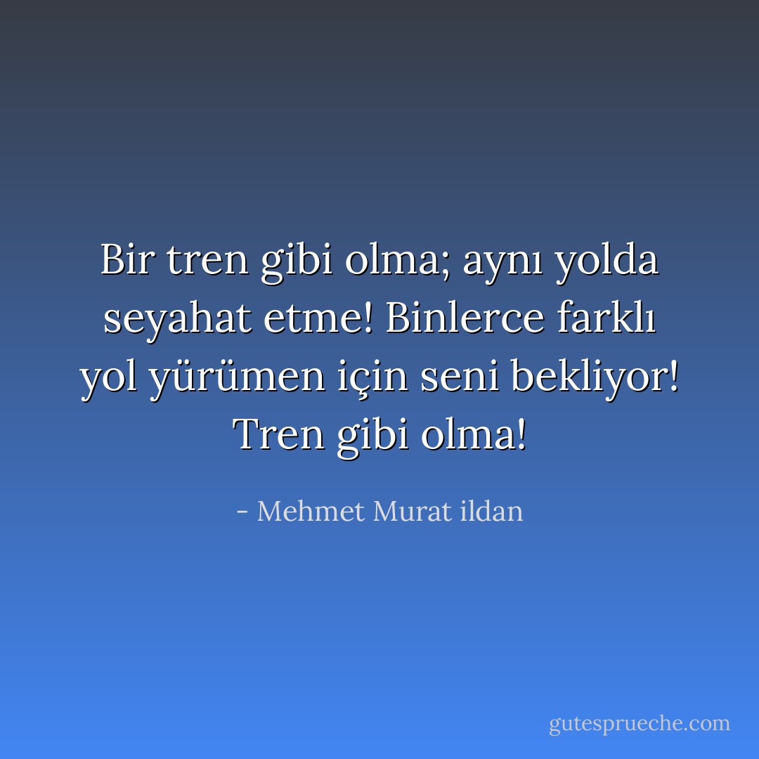 Bir tren gibi olma; aynı yolda seyahat etme! Binlerce farklı yol yürümen için seni bekliyor! Tren gibi olma! - Mehmet Murat ildan