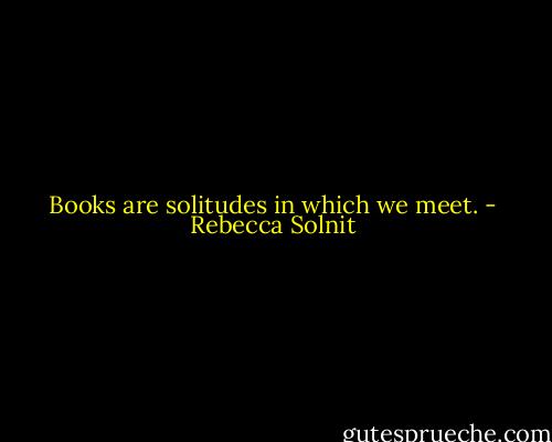 Books are solitudes in which we meet. - Rebecca Solnit