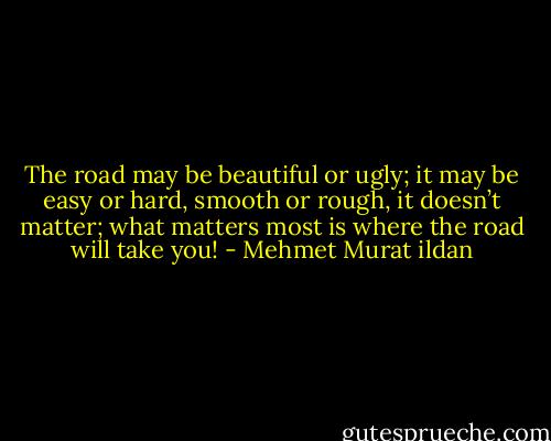The road may be beautiful or ugly; it may be easy or hard, smooth or rough, it doesn’t matter; what matters most is where the road will take you! - Mehmet Murat ildan