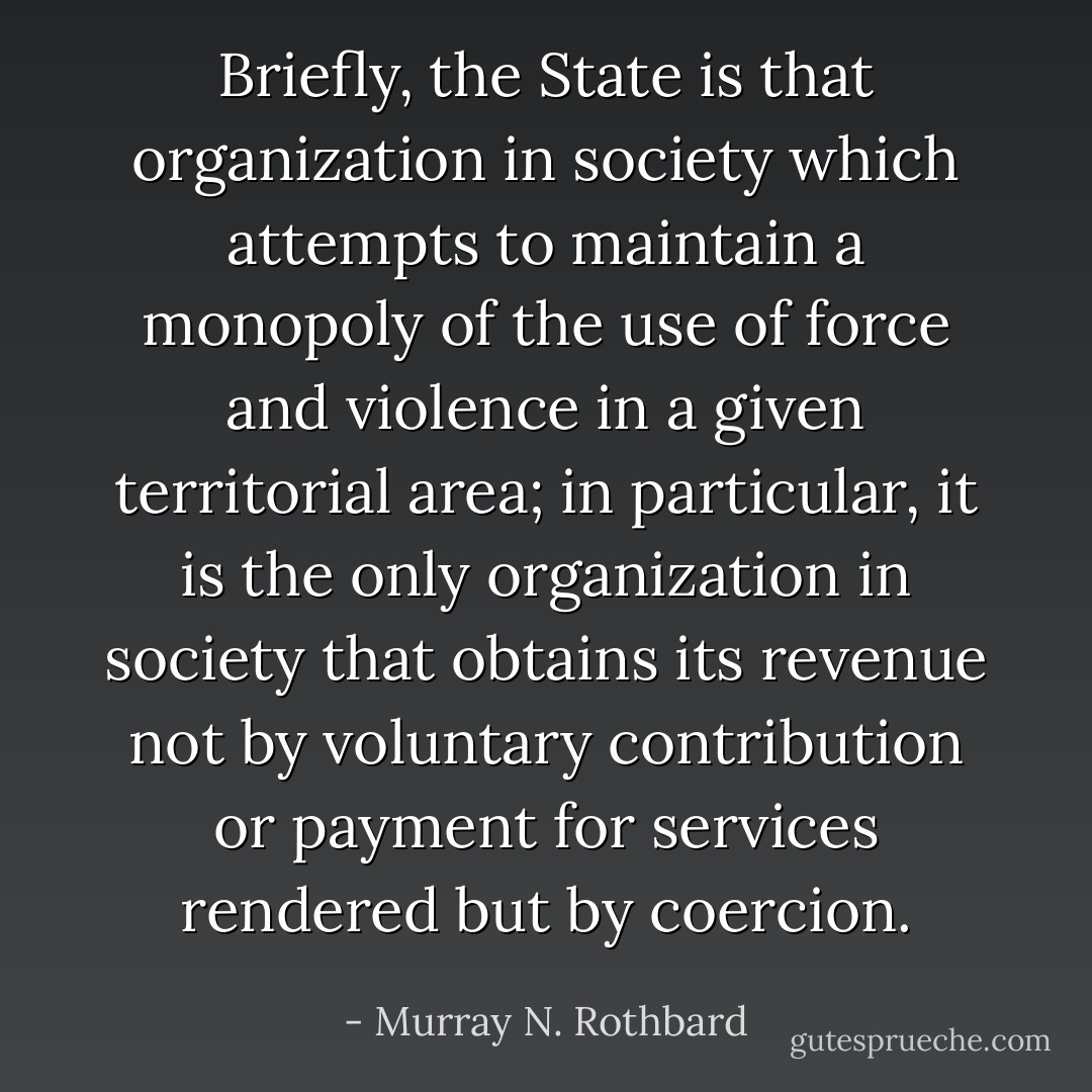 Briefly, the State is that organization<br />in society which attempts to maintain a<br />monopoly of the use of force and violence in a given territorial area; in particular, it is the only<br />organization in society that obtains its revenue not by voluntary contribution or payment for<br />services rendered but by coercion. - Murray N. Rothbard