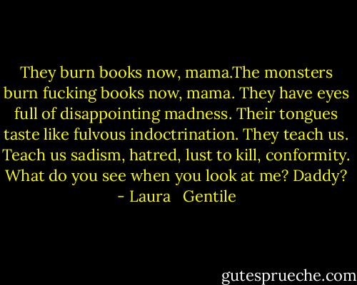 They burn books now, mama.The monsters burn fucking books now, mama. They have eyes full of disappointing madness. Their tongues taste like fulvous indoctrination. They teach us. Teach us sadism, hatred, lust to kill, conformity. What do you see when you look at me? Daddy? - Laura   Gentile