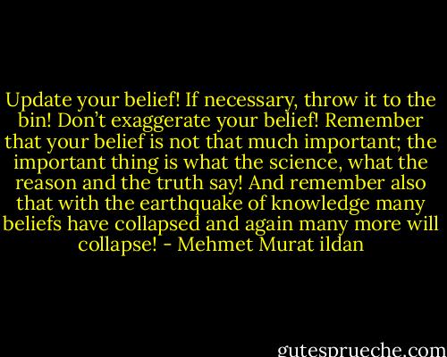 Update your belief! If necessary, throw it to the bin! Don’t exaggerate your belief! Remember that your belief is not that much important; the important thing is what the science, what the reason and the truth say! And remember also that with the earthquake of knowledge many beliefs have collapsed and again many more will collapse! - Mehmet Murat ildan