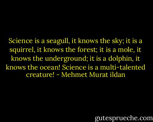 Science is a seagull, it knows the sky; it is a squirrel, it knows the forest; it is a mole, it knows the underground; it is a dolphin, it knows the ocean! Science is a multi-talented creature! - Mehmet Murat ildan