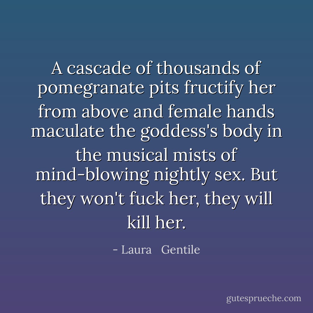 A cascade of thousands of pomegranate pits fructify her from above and female hands maculate the goddess's body in the musical mists of mind-blowing nightly sex. But they won't fuck her, they will kill her. - Laura   Gentile