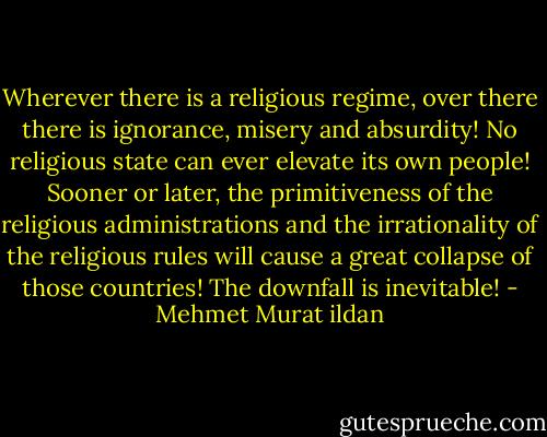 Wherever there is a religious regime, over there there is ignorance, misery and absurdity! No religious state can ever elevate its own people! Sooner or later, the primitiveness of the religious administrations and the irrationality of the religious rules will cause a great collapse of those countries! The downfall is inevitable! - Mehmet Murat ildan