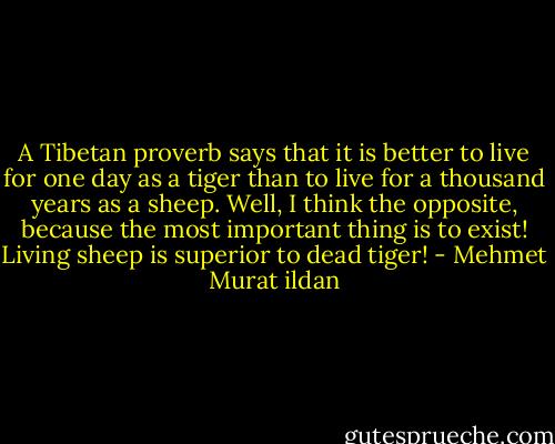 A Tibetan proverb says that it is better to live for one day as a tiger than to live for a thousand years as a sheep. Well, I think the opposite, because the most important thing is to exist! Living sheep is superior to dead tiger! - Mehmet Murat ildan