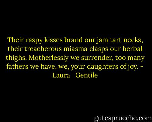 Their raspy kisses brand our jam tart necks, their treacherous miasma clasps our herbal thighs. Motherlessly we surrender, too many fathers we have, we, your daughters of joy. - Laura   Gentile