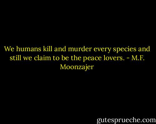 We humans kill and murder every species and still we claim to be the peace lovers. - M.F. Moonzajer