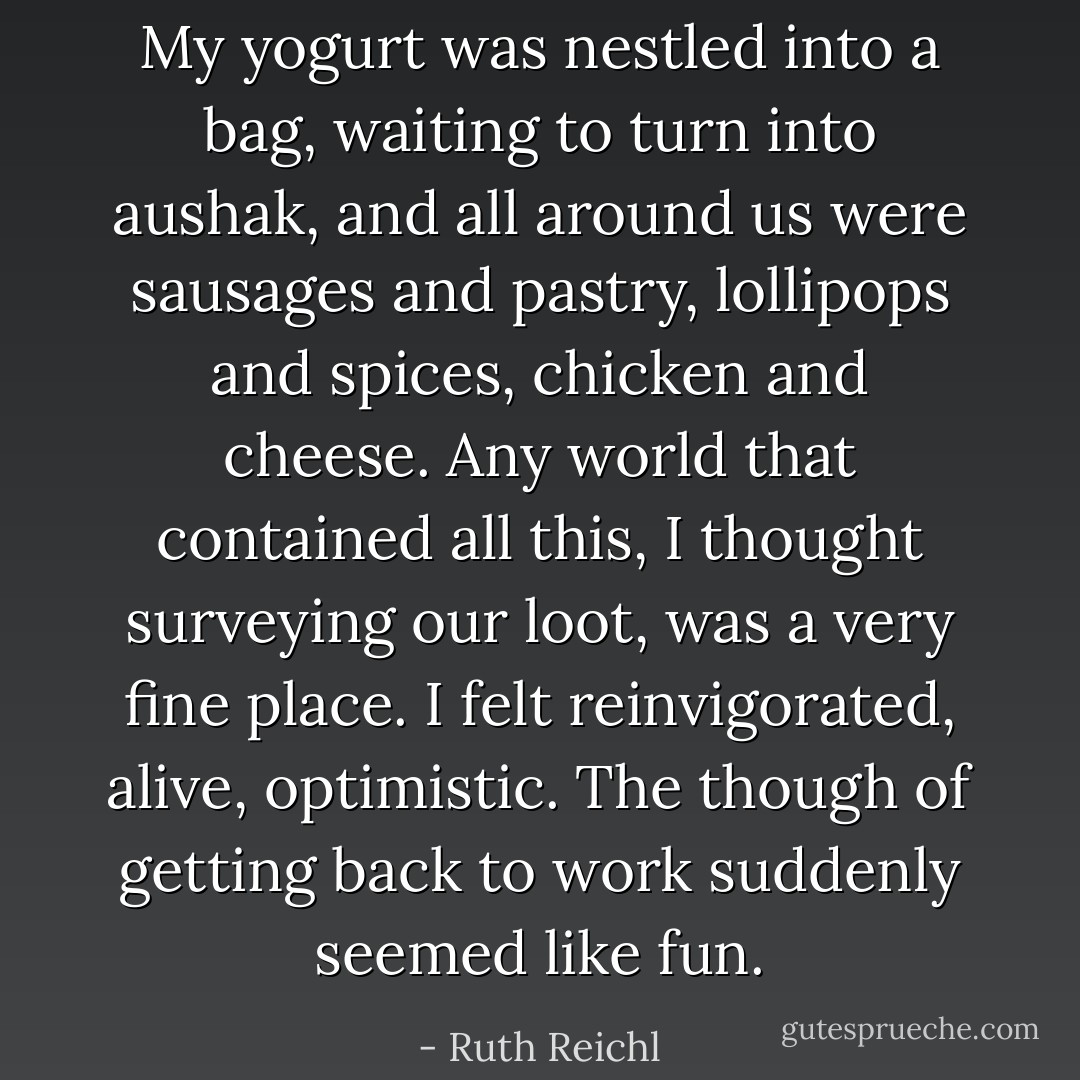 My yogurt was nestled into a bag, waiting to turn into aushak, and all around us were sausages and pastry, lollipops and spices, chicken and cheese. Any world that contained all this, I thought surveying our loot, was a very fine place. I felt reinvigorated, alive, optimistic. The though of getting back to work suddenly seemed like fun. - Ruth Reichl
