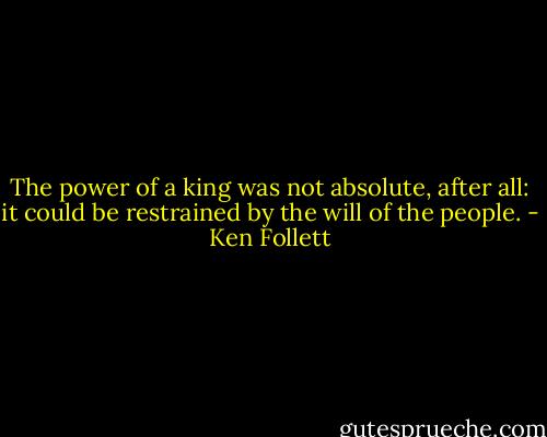 The power of a king was not absolute, after all: it could be restrained by the will of the people. - Ken Follett