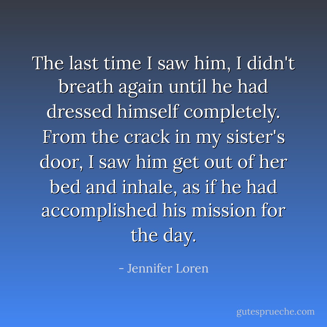 The last time I saw him, I didn't breath again until he had dressed himself completely. From the crack in my sister's door, I saw him get out of her bed and inhale, as if he had accomplished his mission for the day. - Jennifer Loren