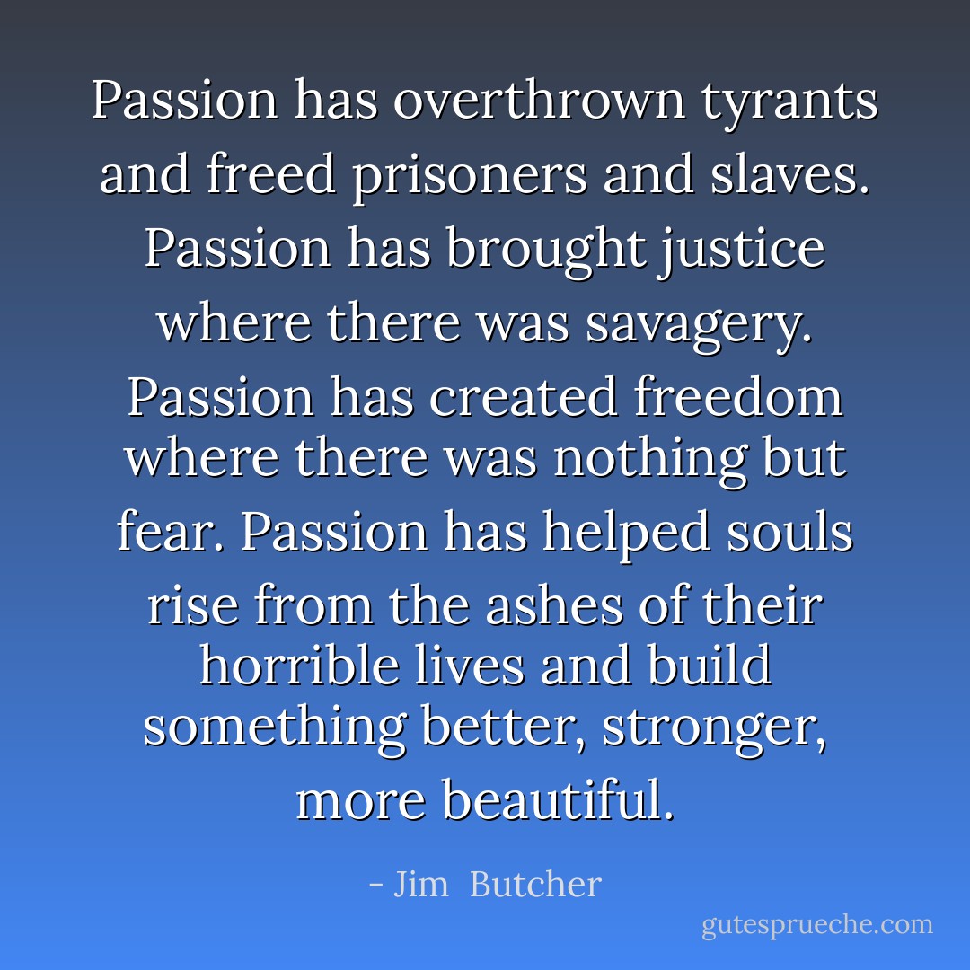 Passion has overthrown tyrants and freed prisoners and slaves. Passion has brought justice where there was savagery. Passion has created freedom where there was nothing but fear. Passion has helped souls rise from the ashes of their horrible lives and build something better, stronger, more beautiful. - Jim  Butcher