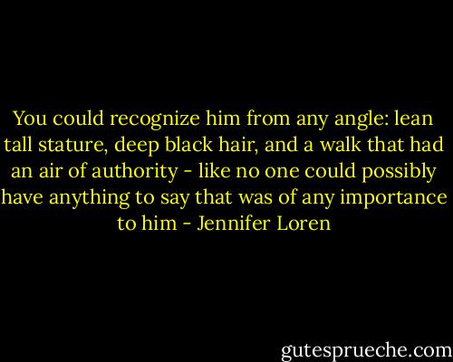 You could recognize him from any angle: lean tall stature, deep black hair, and a walk that had an air of authority - like no one could possibly have anything to say that was of any importance to him - Jennifer Loren