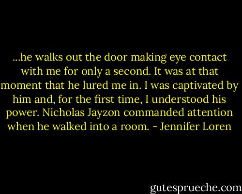 ...he walks out the door making eye contact with me for only a second. It was at that moment that he lured me in. I was captivated by him and, for the first time, I understood his power. Nicholas Jayzon commanded attention when he walked into a room. - Jennifer Loren
