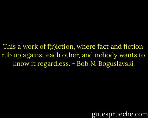 This a work of f(r)iction, where fact and fiction rub up against each other, and nobody wants to know it regardless. - Bob N. Boguslavski