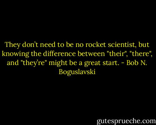 They don’t need to be no rocket scientist, but knowing the difference between "their", "there", and "they’re" might be a great start. - Bob N. Boguslavski